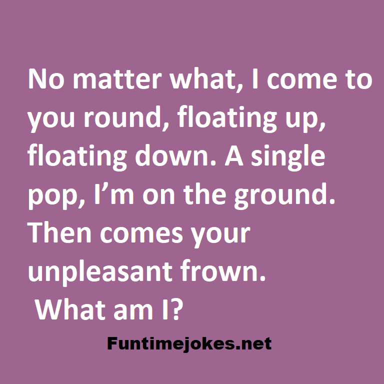 No matter what, I come to you round, floating up, floating down. A single pop, I’m on the ground. Then comes your unpleasant frown. What am I